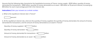 Assume that the following data characterize the hypothetical economy of Trance: money supply = $210 billion; quantity of money
demanded for transactions = $160 billion; quantity of money demanded as an asset = $10 billion at 12 percent interest, increasing by
$10 billion for each 2-percentage-point fall in the interest rate.
Instructions: Enter your answers as a whole number.
a. What is the equilibrium interest rate in Trance?
percent
b. At the equilibrium interest rate, what are the quantity of money supplied, the quantity of money demanded, the amount of money
demanded for transactions, and the amount of money demanded as an asset in Trance?
Quantity of money supplied = $
Quantity of money demanded = $
Amount of money demanded for transactions = $
Amount of money demanded as an asset = $
billion
billion
billion
billion