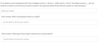 _mA. No
If a Si diode at room temperature (25°) has a leakage current Is = 46 nA, k = 5,800, and V₁ = 0.65 V, The diode current is
need for a solution. Just write your numeric answer in the space provided. Round off your answer to 2 decimal places.
Add your answer
Short answer. What is the greatest threat to a diode?
Use the editor to format your answer
Short answer. What type of bias makes a diode act as a closed switch?
Use the editor to format your answer