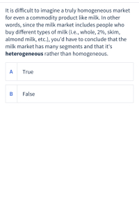 It is difficult to imagine a truly homogeneous market
for even a commodity product like milk. In other
words, since the milk market includes people who
buy different types of milk (i.e., whole, 2%, skim,
almond milk, etc.), you'd have to conclude that the
milk market has many segments and that it's
heterogeneous rather than homogeneous.
A
True
В
False
