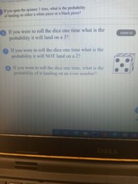 If you spun the spinner I time, what is the probability
of landing on either a white piece or a black piece?
6 If you were to roll the dice one time what is the
probability it will land on a 3?
Zoom in
If you were to roll the dice one time what is the
probability it will NOT land on a 2?
8If you were to roll the dice one time, what is the
probability of it landing on an even number?
DOLL
