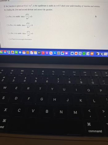 Question 10
1,076
:8:
F1
If the function is given as U(x) = x4, is the equilibrium is stable at x=0? check your understanding of maxima and minima
by finding the first and second derivate and answer the question.
2
@
148435
O a. Yes, it is stable since
S
W
Ob. Yes, it is stable since
and
X
O c. Yes, it is stable since
30:
F2
#
3
E
D
31 21
O d. There is no enough information
80
a²U
F3
4
->0
dx²
a²u
$
dx²
a²u
dx²
R
<0
FL
=0
a
F4
%
5
tv
T
O
F5
G
A
6
CV B
NAO
c
F6
Y
H
&
7
12982
←
F7
P W
U
8
J
DII
F8
1
N M
O
F
CA
(
9
K
F9
<
H
)
F10
L
P
command
3
7
F11
