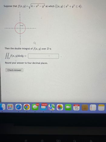 Suppose that f(x, y) =
tr=2
Then the double integral of f(x, y) over D is
[ f(x, y)dady =
Round your answer to four decimal places.
Check Answer
4- x² - y² at which {(x, y) | x² + y² ≤ 4}.
O
243 116,550
80
AUG
15
0