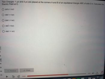 -8
48
46
52
Two Charges -1 pc and 2 pc are placed at the corners A and B of an equilateral triangle ABC of side 2 m. Calculate the
Electric Field at C.
56
:53
3876.11 N/C
3897.11 N/C
3597.11 N/C
4897.11N/C
4887.11 N/C
< Previous
✓ Finish
Speed