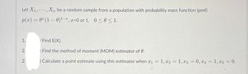 Let X₁,, Xn be a random sample from a population with probability mass function (pmf)
p(x) = 0 (1 - 0) ¹-2, x=0 or 1, 0≤ 0 ≤ 1.
1.
) Find E(X).
2.
Find the method of moment (MOM) estimator of 0.
2.
) Calculate a point estimate using this estimator when x₁ =1, x2 = 1, x3 = 0, x4 = 1, x5 = 0.