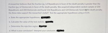 A researcher believes that the fraction (p₁) of Republicans in favor of the death penalty is greater than the
fraction (p2) of Democrats in favor of the death penalty. She acquired independent random sample of 200
Republicans and 200 Democrats and found 136 Republicans and 124 Democrats favoring the death penalty.
Do these data support the researcher's belief? Test the appropriate hypotheses using a=0.05.
a. State the appropriate hypotheses.
b. Calculate the value of the test statistic.
c. Determine the rejection region. O
d. What is your conclusion? Interpret your conclusion.