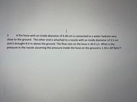 2.
A fire hose with an inside diameter of 6.40 cm is connected to a water hydrant very
close to the ground. The other end is attached to a nozzle with an inside diameter of 3.5 cm
and is brought 8.0 m above the ground. The flow rate on the hose is 30.0 L/s. What is the
pressure in the nozzle assuming the pressure inside the hose on the ground is 1.50 x 10 N/m2?
