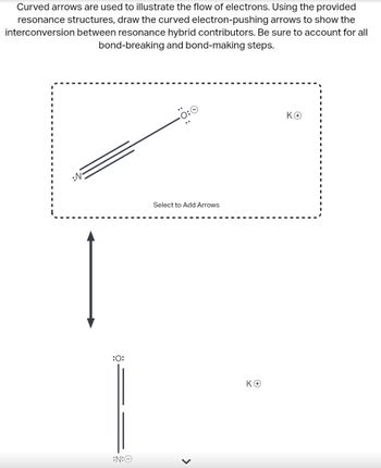 Curved arrows are used to illustrate the flow of electrons. Using the provided
resonance structures, draw the curved electron-pushing arrows to show the
interconversion between resonance hybrid contributors. Be sure to account for all
bond-breaking and bond-making steps.
:0:
:N:
Select to Add Arrows
>
ΚΘ
KO