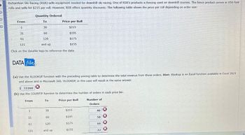 Richardson Ski Racing (RSR) sells equipment needed for downhill ski racing. One of RSR's products is fencing used on downhill courses. The fence product comes in 150-foot
rolls and sells for $215 per roll. However, RSR offers quantity discounts. The following table shows the price per roll depending on order size:
Quantity Ordered
From
To
Price per Roll
30
$215
31
60
$195
61
120
$175
121
and up
$155
Click on the datafile logo to reference the data.
DATA file
(a) Use the XLOOKUP function with the preceding pricing table to determine the total revenue from these orders. Hint: Xlookup is an Excel function available in Excel 2021
and above and in Microsoft 360. VLOOKUP, in this case will result in the same answer.
$ 32260
(b) Use the COUNTIF function to determine the number of orders in each price bin.
From
To
Price per Roll
Number of
Orders
1
30
$215
40
x
31
60
$195
50
61
120
$175
60
121
and up
$155
22