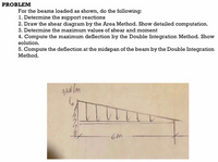 PROBLEM
For the beams loaded as shown, do the following:
1. Determine the support reactions
2. Draw the shear diagram by the Area Method. Show detailed computation.
3. Determine the maximum values of shear and moment
4. Compute the maximum deflection by the Double Integration Method. Show
solution.
5. Compute the deflection at the midspan of the beam by the Double Integration
Method.
