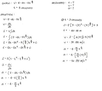 GIVEN: V-2-4t - St
t 3 SECONDS
SOLUTION :
v=2-4t-5t
V= ds
dt
s=vSdt
s. S(2-4t-st³) dt
S=
S-2t -2+²-5 (²3) + ² + c
S = 2t-2+²-2t² + c
S = 2(t-t²- + ³ + c)
dv
dt
a =
a
:
(2-4t-5t 2/2 ) dt
4-5 ( ²2/2) + 2/
-
a = ·4-15 + 2/
REQUIRED: S = ?
V = ?
a = ?
@t3 SECONDS
52 [3-(3) ² (3) ¾ ] +3
S=
- 40.18 m
v=2-[4(3)]-5 (3) ²
v=-35.98 m/s
a =
-4-15/+2
a = - 4 - [ ¹1/21 (3) ¹² ]
a = -16.99 m/s ²
2