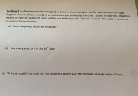 Problem 2: Auditoriums are often designed so that are fewer seats per row for rows closer to the stage.
Suppose you are sitting in row 18 in an auditorium and notice that there are 73 seats in your row. It appears
the row in front of you has 70 seats and the row behind you has 76 seats. Suppose this pattern continues
throughout the auditorium.
a) How many seats are in the first row?
b) How many seats are in the 30th row?
c) Write an explicit formula for the sequence where a, is the number of seats in the n" row.
th
