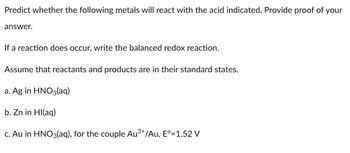 Predict whether the following metals will react with the acid indicated. Provide proof of your
answer.
If a reaction does occur, write the balanced redox reaction.
Assume that reactants and products are in their standard states.
a. Ag in HNO3(aq)
b. Zn in Hl(aq)
3+
c. Au in HNO3(aq), for the couple Au³+/Au, Eº=1.52 V