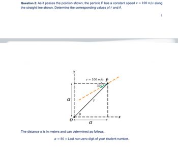 Question 2: As it passes the position shown, the particle P has a constant speed v = 100 m/s along
the straight line shown. Determine the corresponding values of ŕ and ė.
α
v = 100 m/s P
30°
x
α
The distance a is in meters and can determined as follows.
a =80+ Last non-zero digit of your student number.
1