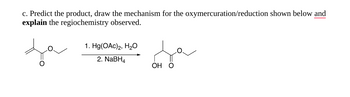 c. Predict the product, draw the mechanism for the oxymercuration/reduction shown below and
explain the regiochemistry observed.
1. Hg(OAc)2, H₂O
2. NaBH4
OH O