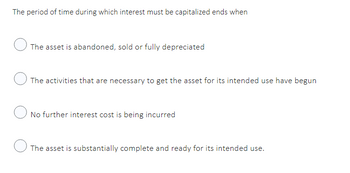 The period of time during which interest must be capitalized ends when
The asset is abandoned, sold or fully depreciated
The activities that are necessary to get the asset for its intended use have begun
No further interest cost is being incurred
The asset is substantially complete and ready for its intended use.