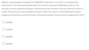 Bright Co. received a government grant of 10,000,000 to install and run a windmill in an economically
backward area. The entity had estimated that such a windmill would cost 25,000,000 to construct. The
secondary condition attached to the grant is that the entity shall hire labor in the area where the windmill is
located. The construction was completed on January 1, 2014. The windmill is to be depreciated using the
straight-line method over a period of 10 years. What amount of grant income should be recognized for 2014?
O2,500,000
1,500,000
O 1,000,000
5,000,000