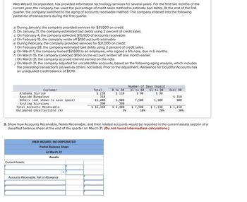 Web Wizard, Incorporated, has provided information technology services for several years. For the first two months of the
current year, the company has used the percentage of credit sales method to estimate bad debts. At the end of the first
quarter, the company switched to the aging of accounts receivable method. The company entered into the following
partial list of transactions during the first quarter.
a. During January, the company provided services for $31,000 on credit.
b. On January 31, the company estimated bad debts using 2 percent of credit sales.
c. On February 4, the company collected $15,500 of accounts receivable.
d. On February 15, the company wrote off $150 account receivable.
e. During February, the company provided services for $21,000 on credit.
f. On February 28, the company estimated bad debts using 2 percent of credit sales.
g. On March 1, the company loaned $2,600 to an employee, who signed a 6% note, due in 6 months.
h. On March 15, the company collected $150 on the account written off one month earlier.
i. On March 31, the company accrued interest earned on the note.
j. On March 31, the company adjusted for uncollectible accounts, based on the following aging analysis, which includes
the preceding transactions (as well as others not listed). Prior to the adjustment, Allowance for Doubtful Accounts has
an unadjusted credit balance of $1,110.
Number of Days Unpaid
Customer
Alabama Tourism
Bayside Bungalows
Others (not shown to save space)
Xciting Xcursions
Total
$ 230
310
15,400
390
0 to 30
$ 110
31 to 60 61 to 90
$ 90
Over 90
5,900
390
7,500
$ 30
1,100
$ 310
900
Total Accounts Receivable
$ 16,330
$ 6,400
$ 7,590
$ 1,130
Estimated Uncollectible (%)
3%
10%
20%
$ 1,210
30%
3. Show how Accounts Receivable, Notes Receivable, and their related accounts would be reported in the current assets section of a
classified balance sheet at the end of the quarter on March 31. (Do not round intermediate calculations.)
Current Assets:
WEB WIZARD, INCORPORATED
Partial Balance Sheet
At March 31
Assets
Accounts Receivable, Net of Allowance