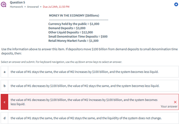 Question 5
Homework ⚫ Answered ⚫ Due Jul 24th, 11:50 PM
MONEY IN THE ECONOMY ($billions)
Currency held by the public = $1,000
Demand Deposits = $3,000
Other Liquid Deposits = $12,000
Small Denomination Time Deposits = $500
Retail Money Market Funds = $1,500
Use the information above to answer this item. If depositors move $100 billion from demand deposits to small denomination time
deposits, then:
Select an answer and submit. For keyboard navigation, use the up/down arrow keys to select an answer.
a
b
C
the value of M1 stays the same, the value of M2 increases by $100 billion, and the system becomes less liquid.
the value of M1 decreases by $100 billion, the value of M2 stays the same, and the system becomes less liquid.
the value of M1 decreases by $100 billion, the value of M2 increases by $100 billion, and the system becomes
less liquid.
×
Your answer
d
the value of M1 stays the same, the value of M2 stays the same, and the liquidity of the system does not change.