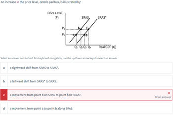 An increase in the price level, ceteris paribus, is illustrated by:
Price Level
(P)
P2
SRAS
SRAS*
W
P1
g
Q1 Q2 Q3 Q4
Real GDP (Q)
Select an answer and submit. For keyboard navigation, use the up/down arrow keys to select an answer.
a
a rightward shift from SRAS to SRAS*.
a leftward shift from SRAS* to SRAS.
C
a movement from point b on SRAS to point f on SRAS*.
d
a movement from point a to point b along SRAS.
×
Your answer