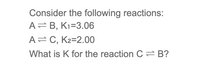 **Consider the following reactions:**

- \( A \rightleftharpoons B \), \( K_1 = 3.06 \)

- \( A \rightleftharpoons C \), \( K_2 = 2.00 \)

**What is \( K \) for the reaction \( C \rightleftharpoons B \)?**

---

To determine the equilibrium constant \( K \) for the reaction \( C \rightleftharpoons B \), you can use the relationship between equilibrium constants. The equilibrium constant for \( C \rightleftharpoons B \) can be found using the given reactions:

1. \( A \rightleftharpoons B \): \( K_1 = 3.06 \)
2. \( A \rightleftharpoons C \): \( K_2 = 2.00 \)

Since we want \( C \rightleftharpoons B \), we can write:

\[ C \rightleftharpoons A \text{ (reverse of the second reaction) has } K' = \frac{1}{K_2} = \frac{1}{2.00} = 0.50 \]

Now combine:

- \( C \rightleftharpoons A \)
- \( A \rightleftharpoons B \)

So, for \( C \rightleftharpoons B \): 

\[ K = K' \times K_1 = 0.50 \times 3.06 \]

\[ K = 1.53 \]

Thus, the equilibrium constant \( K \) for the reaction \( C \rightleftharpoons B \) is 1.53.