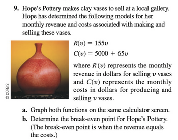 © CORBIS
9. Hope's Pottery makes clay vases to sell at a local gallery.
Hope has determined the following models for her
monthly revenue and costs associated with making and
selling these vases.
R(v) = 155v
C(v) = 5000+ 65v
where R (v) represents the monthly
revenue in dollars for selling u vases
and C(v) represents the monthly
costs in dollars for producing and
selling v vases.
a. Graph both functions on the same calculator screen.
b. Determine the break-even point for Hope's Pottery.
(The break-even point is when the revenue equals
the costs.)