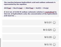 The reaction between hydrochloric acid and sodium carbonate is
represented by the equation
2HCI(ag) + NażCO3(ag) → 2NAC((ag) + H20(1) + CO2(g)
If 25.0 mL of 0.050 M sodium carbonate solution is neutralised by
50.0 mL of hydrochloric acid, the concentration of the hydrochloric
acid must be ...
M 0.01 O
M 0.025 O
M 0.05 O
M 0.10 O
