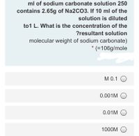 ml of sodium carbonate solution 250
contains 2.65g of Na2CO3. If 10 ml of the
solution is diluted
to1 L. What is the concentration of the
?resultant solution
molecular weight of sodium carbonate)
* (=106g/mole
M 0.1 O
0.001M O
0.01M O
1000M O
