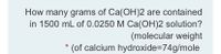 How many grams of Ca(OH)2 are contained
in 1500 mL of 0.0250 M Ca(OH)2 solution?
(molecular weight
(of calcium hydroxide=D74g/mole
