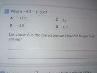 1 What is -8.3 - (-5.4)?
-13.7
C 2.9
-2.9
D 13.7
Lon chose A as the correct answer. How did he get that
answer?
from a nitcher into a
