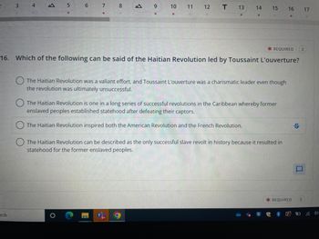 2
3
rch
4
??
5
6 7 8
B
??
O
9
10
11
12 T
13
14 15
*REQUIRED 2
16. Which of the following can be said of the Haitian Revolution led by Toussaint L'ouverture?
The Haitian Revolution was a valiant effort, and Toussaint L'ouverture was a charismatic leader even though
the revolution was ultimately unsuccessful.
The Haitian Revolution is one in a long series of successful revolutions in the Caribbean whereby former
enslaved peoples established statehood after defeating their captors.
The Haitian Revolution inspired both the American Revolution and the French Revolution.
The Haitian Revolution can be described as the only successful slave revolt in history because it resulted in
statehood for the former enslaved peoples.
16 17
*REQUIRED
S
2