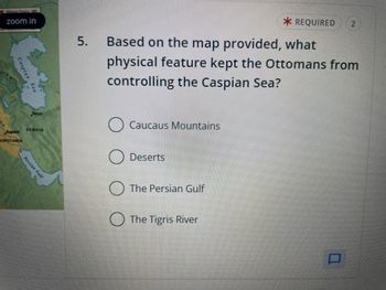 zoom in
Caspian Sea
ALS MTS
SOPOTAMIA
Persian Gulf
PERSIA
5.
Based on the map provided, what
physical feature kept the Ottomans from
controlling the Caspian Sea?
Caucaus Mountains
Deserts
The Persian Gulf
* REQUIRED 2
The Tigris River
n