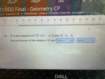 1) DD2 Final - Geometry CP ry CP-3rd period by MM Mark Mussatti Closes at 12/14/2022, 2:39:59 PM 26 Questions 6 7 * 8 9 10 11 13 12 * 14 * 15 16 17 DELL 23. M is the midpoint of CD. If C(-1, 7) and D(-8, -3). The coordinates of the midpoint M are (Select... * V 18 Select... 19 * 20 ✓ ). 21 *