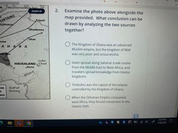 N
UNTAINS
Sijilmassa
haza
Mediterranean Sea
AHARA
mbuktu
Gao
000
0
ara
ger R.
zoom in
Gulf of
Guinea
Tripoli
Ghadames
Lake
HAUSALAND Chad
Ghat
Kano
Benue R.
2. Examine the photo above alongside the
map provided. What conclusion can be
drawn by analyzing the two sources
together?
The Kingdom of Ghana was an advanced
Muslim empire, but the kingdom of Mali
was very poor and unsuccessful.
Islam spread along Saharan trade routes
from the Middle East to West Africa, and
travelers spread knowledge from Islamic
kingdoms.
Timbuktu was the capital of the empire
controlled by the Kingdom of Ghana.
When the Ottoman Empire conquered
west Africa, they forced conversion to the
Islamic faith.
2
40
3:07 PM
5/26/2023