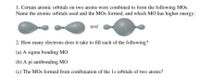 1. Certain atomic orbitals on two atoms were combined to form the following MOs.
Name the atomic orbitals used and the MOs formed, and which MO has higher energy:
and
2. How many electrons does it take to fill each of the following?
(a) A sigma bonding MO
(b) A pi antibonding MO
(c) The MOs formed from combination of the 1s orbitals of two atoms?
