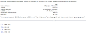 Light as a Feather Inc makes running shoes and they are anticipating the incurrence of the following operating expenses during the upcoming year:
Cost
$4 per pair of shoes sold
$520,000
$6.00 per pair of shoes sold
1.5% of sales revenue
Sales commission
Salaries
Shipping expenses
Bad debt expense
Depreciation on sales vehicles
Advertising
$26,000
$21,500
The company plans to sell 127,000 pairs of shoes at $100 per pair. What will Light as a Feather Inc budget for cash disbursements related to operating expenses?
O A. $1,837,500
O B. $520,000
OC. $1,964,500
O D. $1,811,500
C