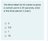 The time taken for 10 waves to pass
a certain point is 20 soconds, what
is the time period in (1e0).
O 2
O 05
O 15
