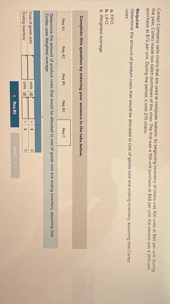 Cortez Company sells chairs that are used at computer stations. Its beginning inventory of chairs was 100 units at $60 per unit. During
the year, Cortez made two batch purchases of this chair. The first was a 150-unit purchase at $68 per unit; the second was a 200-unit
purchase at $72 per unit. During the period, it sold 270 chairs.
Required
Determine the amount of product costs that would be allocated to cost of goods sold and ending inventory, assuming that Cortez
uses:
a. FIFO.
b. LIFO.
c. Weighted average.
Complete this question by entering your answers in the tabs below.
Req A1
Req A2
Req B1
Req B2
Req C
Determine the amount of product costs that would be allocated to cost of goods sold and ending inventory, assuming that
Cortez uses Weighted average.
Cost of goods sold
Ending inventory
units @
units @
0
< Req B2
Req C