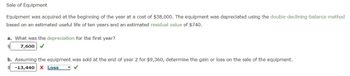 Sale of Equipment
Equipment was acquired at the beginning of the year at a cost of $38,000. The equipment was depreciated using the double-declining-balance method
based on an estimated useful life of ten years and an estimated residual value of $740.
a. What was the depreciation for the first year?
7,600
b. Assuming the equipment was sold at the end of year 2 for $9,360, determine the gain or loss on the sale of the equipment.
-13,440 X Loss