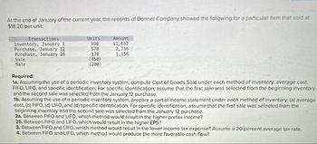 At the end of January of the current year, the records of Donner Company showed the following for a particular item that sold at
$18.20 per unit:
Transactions
Units
Amount
Inventory, January 1
590
$1,652
Purchase, January 12
570
2,736
Purchase, January 26
170
1,156
Sale
Sale
(450)
(200)
Required:
1a. Assuming the use of a periodic inventory system, compute Cost of Goods Sold under each method of inventory: average cost,
FIFO, LIFO, and specific identification. For specific identification, assume that the first sale was selected from the beginning inventory
and the second sale was selected from the January 12 purchase.
1b. Assuming the use of a periodic inventory system, prepare a partial income statement under each method of inventory: (a) average
cost, (b) FIFO, (c) LIFO, and (d) specific identification. For specific identification, assume that the first sale was selected from the
beginning inventory and the second sale was selected from the January 12 purchase.
2a. Between FIFO and LIFO, which method would result in the higher pretax income?
2b. Between FIFO and LIFO, which would result in the higher EPS?
3. Between FIFO and LIFO, which method would result in the lower income tax expense? Assume a 20 percent average tax rate.
4. Between FIFO and LIFO, which method would produce the more favorable cash flow?