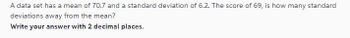 A data set has a mean of 70.7 and a standard deviation of 6.2. The score of 69, is how many standard
deviations away from the mean?
Write your answer with 2 decimal places.