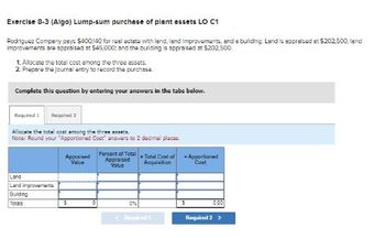 Exercise 8-3 (Algo) Lump-sum purchase of plant assets LO C1
Rodriguez Company pays $400,140 for real estate with land, land improvements, and a building. Land is appraised at $202,500; land
improvements are appraised at $45,000; and the building is appraised at $202,500.
1. Allocate the total cost among the three assets.
2. Prepare the journal entry to record the purchase.
Complete this question by entering your answers in the tabs below.
Required
Required 2
Allocate the total cost among the three assets.
Note: Round your "Apportioned Cost answers to 2 decimal places
Land
Land improvements
Building
Totals
Percent of Total
Appraised
Value
Appraised
Value
Total Cost of -Apportioned
Acquisition
Cost
S
0%
0.00
Required
Required 2 >