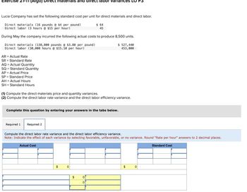 Exercise 21-11 (Algo) Direct materials and direct labor variances LO
Lucia Company has set the following standard cost per unit for direct materials and direct labor.
Direct materials (16 pounds @ $4 per pound)
Direct labor (3 hours @ $15 per hour)
$ 64
45
During May the company incurred the following actual costs to produce 8,500 units.
Direct materials (138,800 pounds @ $3.80 per pound)
Direct labor (30,000 hours @ $15.10 per hour)
AR Actual Rate
SR
Standard Rate
AQ Actual Quantity
SQ
AP
SP
Standard Quantity
Actual Price
Standard Price
AH Actual Hours
SH
Standard Hours
$ 527,440
453,000
(1) Compute the direct materials price and quantity variances.
(2) Compute the direct labor rate variance and the direct labor efficiency variance.
Complete this question by entering your answers in the tabs below.
Required 1
Required 2
Compute the direct labor rate variance and the direct labor efficiency variance.
Note: Indicate the effect of each variance by selecting favorable, unfavorable, or no variance. Round "Rate per hour" answers to 2 decimal places.
Actual Cost
$
0
$
0
0
$
0
Standard Cost