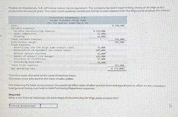 Thalassines Kataskeves, S.A, of Greece makes marine equipment. The company has been experiencing losses on its bilge pump
product line for several years. The most recent quarterly contribution format income statement for the bilge pump product line follows:
Thalassines Kataskeves, S.A.
Income Statement-Bilge Pump
For the Quarter Ended March 31
es
Sales
Variable expenses:
Sales commissions
Shipping
Variable manufacturing expenses
Total variable expenses
Contribution margin
Fixed expenses:
Advertising (for the bilge pump product line)
Depreciation of equipment (no resale value)
General factory overhead
Salary of product-line manager
Insurance on inventories
Purchasing department
Total fixed expenses
Net operating loss
*Common costs allocated on the basis of machine-hours.
+Common costs allocated on the basis of sales dollars.
$ 490,000
$ 126,000
52,000.
18,000
196,000
294,000
25,000
109,000
46,000
122,000
15,000
50,000+
367,000
$ (73,000)
Discontinuing the bilge pump product line would not affect sales of other product lines and would have no effect on the company's
total general factory overhead or total Purchasing Department expenses.
Required:
What is the financial advantage (disadvantage) of discontinuing the bilge pump product line?
Financial (disadvantage)
ง