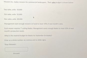 Mowers Inc. makes mowers for commercial landscapers. Their sales budget is shown below:
Sep sales, units 10,000
Oct sales, units 52,000
Nov sales, units 40,000
Management want enough mowers on hand to meet 10% of next month's sales.
Each mower requires 7 cutting blades. Management wants enough blades to meet 10% of next
month's production needs.
What is the material budget for blades for September (in blades)?
Enter as a whole number, no commas and no dollar signs.
Your Answer:
Answer