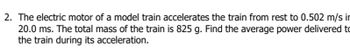 2. The electric motor of a model train accelerates the train from rest to 0.502 m/s in
20.0 ms. The total mass of the train is 825 g. Find the average power delivered to
the train during its acceleration.