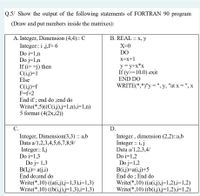 Q.5/ Show the output of the following statements of FORTRAN 90 program
(Draw and put numbers inside the matrixes):
A. Integer, Dimension (4,4): C
B. REAL :: X, y
Integer:: i j,f= 6
X=0
DO
Do i=1,n
Do j=1,n
If (i==j) then
C(i.j)=1
Else
X=x+1
y = y+x*x
If (y>=10.0) exit
END DO
WRITE(*,*)"y = ", y, "at x = ", x
C(i.j)=f
F=f+2
End if ; end do ;end do
Write(*,5)((C(i.j).j=1,n),i=1,n)
5 format (4(2x,i2))
С.
D.
Integer, Dimension(3,3) :: a,b
Data a/1,2,3,4,5,6,7,8,9/
Integer:: I.j
Do i=1,3
Do j= 1,3
B(L.j)= a(j,i)
End do;end do
Write(*,10) ((a(i.j).j=1,3),i=1,3)
Write(*,10) ((b(i,j).j=1,3),i=1,3)
Integer, dimension (2,2):a,b
Integer : i, j
Data a/1,2,3,4/
Do i=1,2
Do j=1,2
B(i.j)=a(i.j)+5
End do ; End do
Write(*,10) ((a(i.j).j=1,2),i=1,2)
Write(*,10) ((b(i,j).j=1,2),i=1,2)
