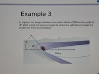 Example 3
An engineer has design a banked corner with a radius of 200m and an angle of
18°. What should the maximum speed be so that any vehicle can manage the
corner even if there is no friction?
18°
200 m
