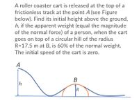 A roller coaster cart is released at the top of a
frictionless track at the point A (see Figure
below). Find its initial height above the ground,
h, if the apparent weight (equal the magnitude
of the normal force) of a person, when the cart
goes on top of a circular hill of the radius
R=17.5 m at B, is 60% of the normal weight.
The initial speed of the cart is zero.
A
В
h
R
