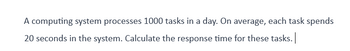 A computing system processes 1000 tasks in a day. On average, each task spends
20 seconds in the system. Calculate the response time for these tasks. |