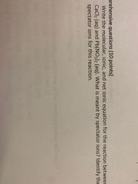 prehensive questions [10 points]
- Write the molecular, ionic, and net ionic equation for the reaction betweer
CaCl2 (aq) and Pb(NO3)2 (aq). What is meant by spectator ions? Identify the
spectator ions for this reaction.
below wil ocr
